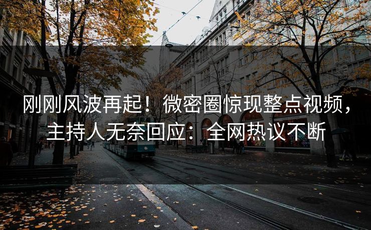 刚刚风波再起！微密圈惊现整点视频，主持人无奈回应：全网热议不断