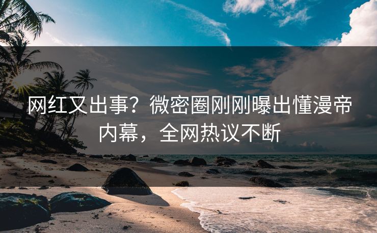 网红又出事?微密圈刚刚曝出懂漫帝内幕,全网热议不断 网红又出事?微密圈刚刚曝出懂漫帝内幕,全网热议不断