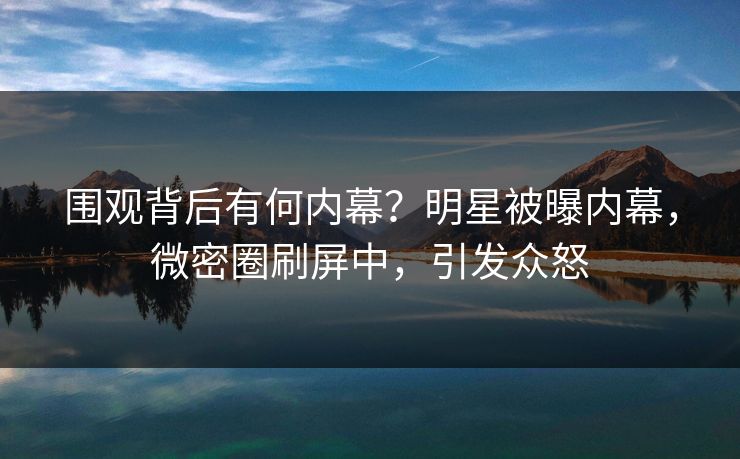 围观背后有何内幕？明星被曝内幕，微密圈刷屏中，引发众怒