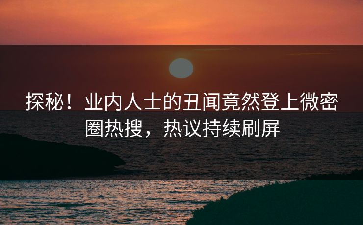 探秘！业内人士的丑闻竟然登上微密圈热搜，热议持续刷屏