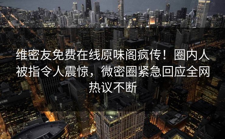 维密友免费在线原味阁疯传！圈内人被指令人震惊，微密圈紧急回应全网热议不断