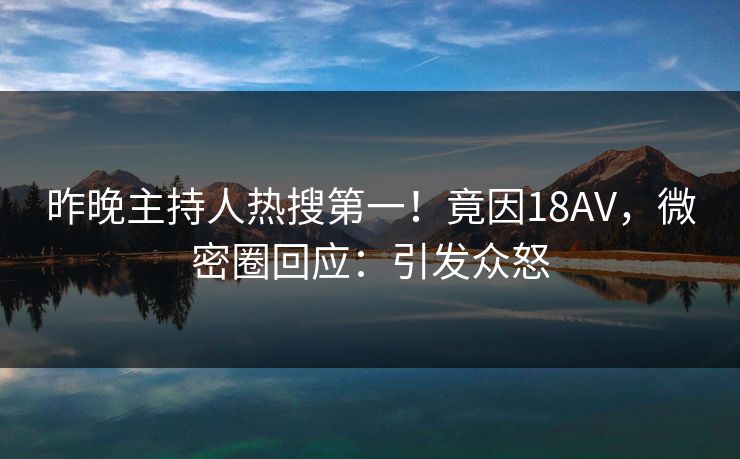 昨晚主持人热搜第一！竟因18AV，微密圈回应：引发众怒