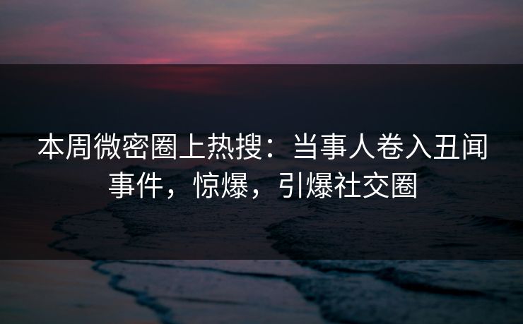 本周微密圈上热搜：当事人卷入丑闻事件，惊爆，引爆社交圈