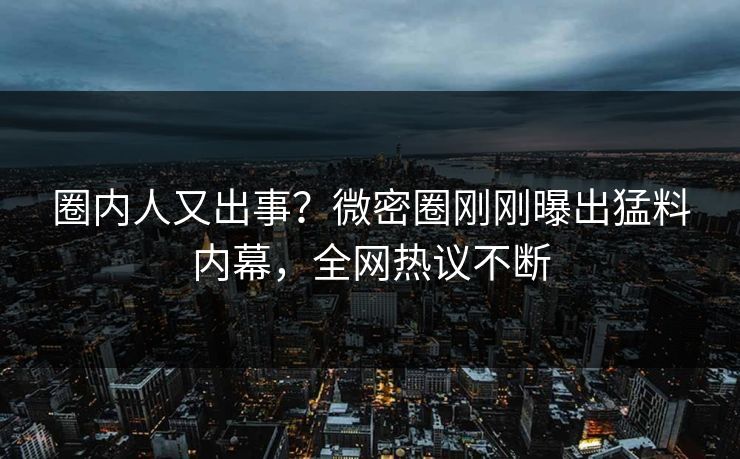 圈内人又出事？微密圈刚刚曝出猛料内幕，全网热议不断