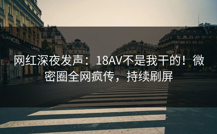 网红深夜发声：18AV不是我干的！微密圈全网疯传，持续刷屏