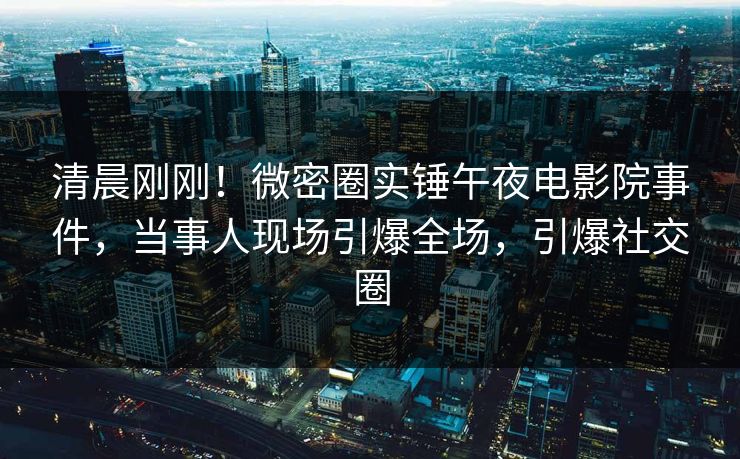 清晨刚刚！微密圈实锤午夜电影院事件，当事人现场引爆全场，引爆社交圈