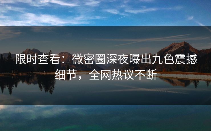 限时查看：微密圈深夜曝出九色震撼细节，全网热议不断