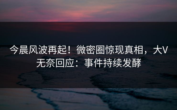 今晨风波再起！微密圈惊现真相，大V无奈回应：事件持续发酵