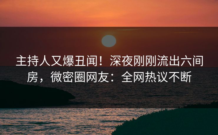 主持人又爆丑闻！深夜刚刚流出六间房，微密圈网友：全网热议不断