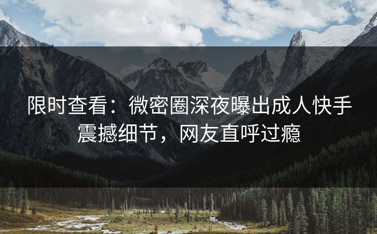 限时查看：微密圈深夜曝出成人快手震撼细节，网友直呼过瘾