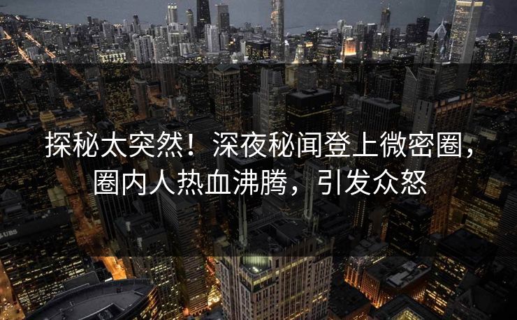 探秘太突然！深夜秘闻登上微密圈，圈内人热血沸腾，引发众怒