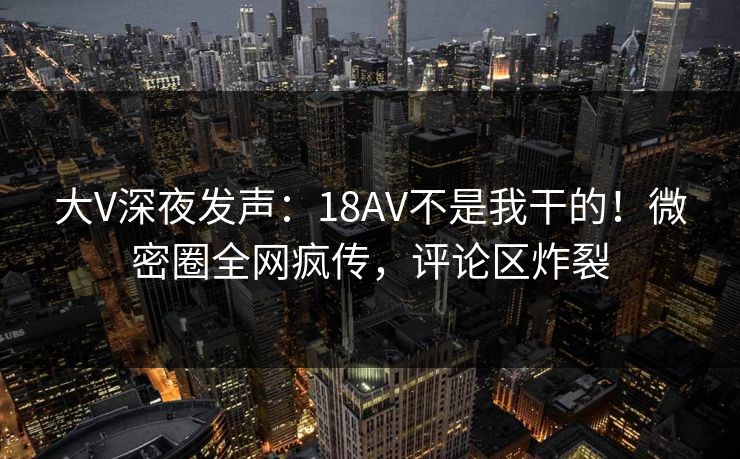 大V深夜发声：18AV不是我干的！微密圈全网疯传，评论区炸裂