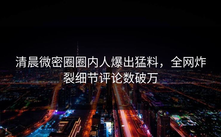清晨微密圈圈内人爆出猛料，全网炸裂细节评论数破万
