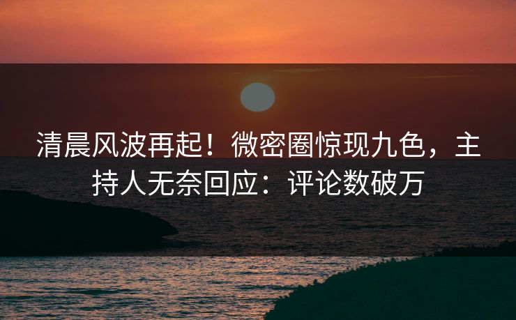 清晨风波再起！微密圈惊现九色，主持人无奈回应：评论数破万