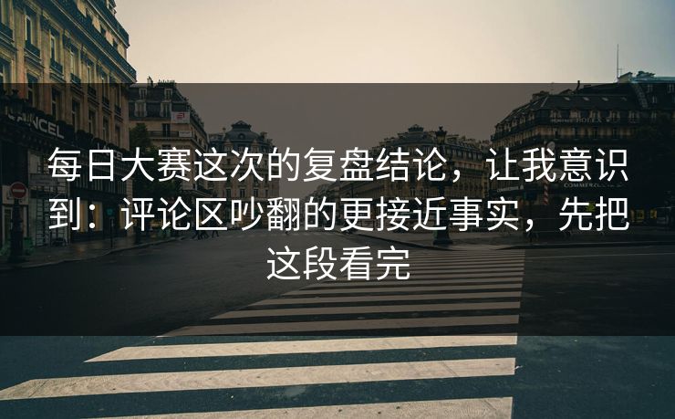 每日大赛这次的复盘结论，让我意识到：评论区吵翻的更接近事实，先把这段看完