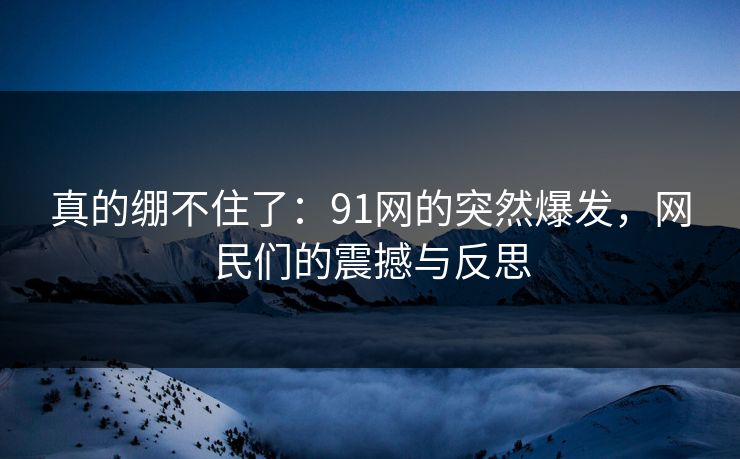 真的绷不住了：91网的突然爆发，网民们的震撼与反思