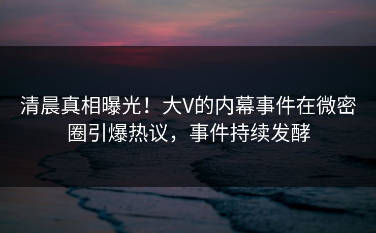 清晨真相曝光！大V的内幕事件在微密圈引爆热议，事件持续发酵