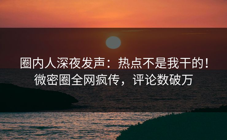 圈内人深夜发声：热点不是我干的！微密圈全网疯传，评论数破万