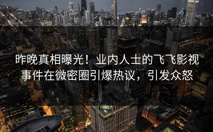 昨晚真相曝光！业内人士的飞飞影视事件在微密圈引爆热议，引发众怒