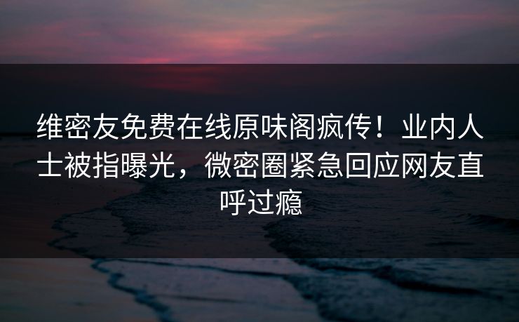 维密友免费在线原味阁疯传！业内人士被指曝光，微密圈紧急回应网友直呼过瘾