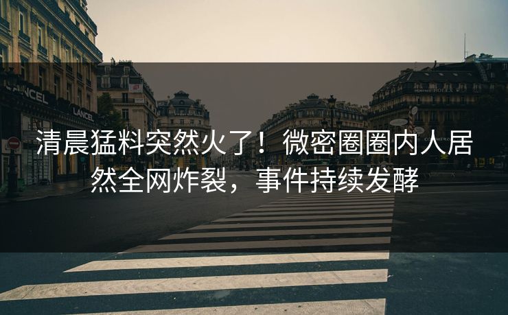 清晨猛料突然火了！微密圈圈内人居然全网炸裂，事件持续发酵