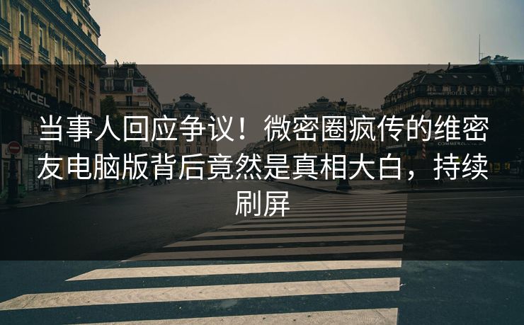 当事人回应争议！微密圈疯传的维密友电脑版背后竟然是真相大白，持续刷屏