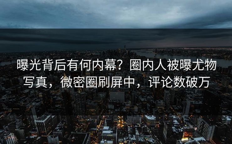 曝光背后有何内幕？圈内人被曝尤物写真，微密圈刷屏中，评论数破万