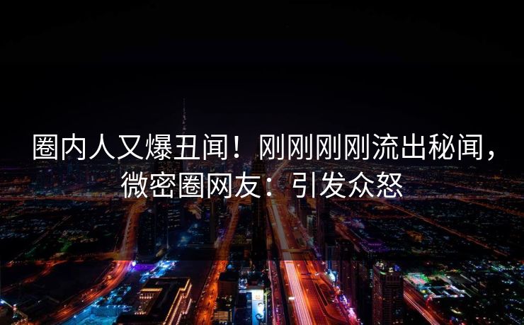 圈内人又爆丑闻！刚刚刚刚流出秘闻，微密圈网友：引发众怒