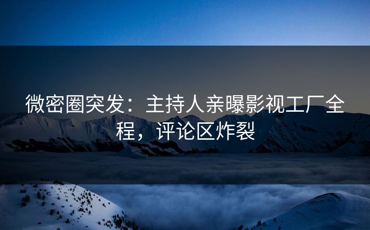 微密圈突发：主持人亲曝影视工厂全程，评论区炸裂