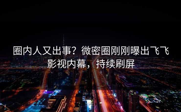 圈内人又出事？微密圈刚刚曝出飞飞影视内幕，持续刷屏