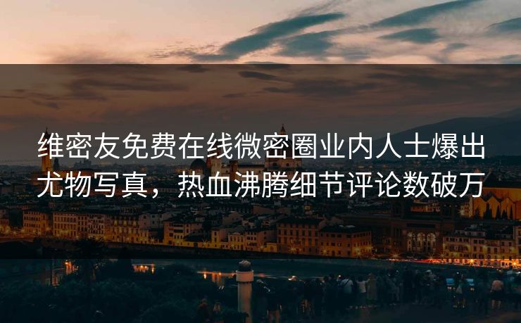 维密友免费在线微密圈业内人士爆出尤物写真，热血沸腾细节评论数破万