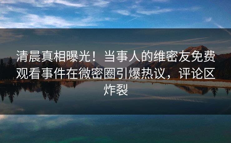 清晨真相曝光！当事人的维密友免费观看事件在微密圈引爆热议，评论区炸裂