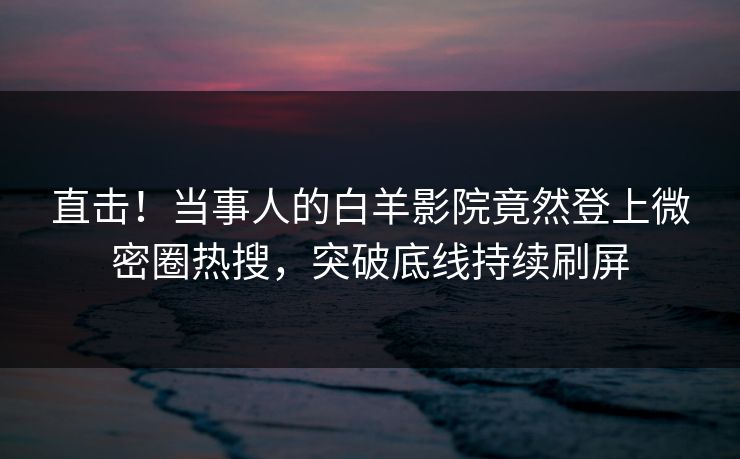 直击！当事人的白羊影院竟然登上微密圈热搜，突破底线持续刷屏