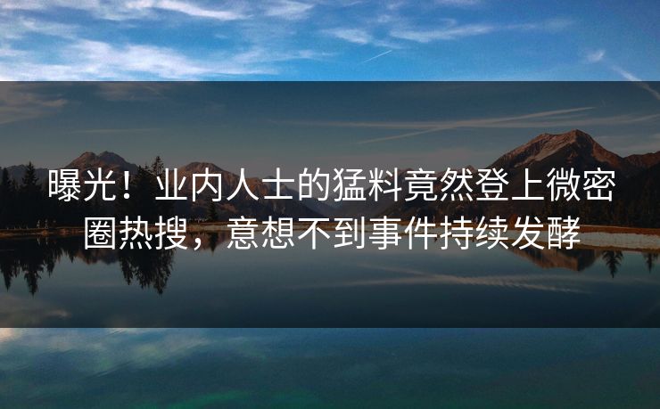 曝光！业内人士的猛料竟然登上微密圈热搜，意想不到事件持续发酵