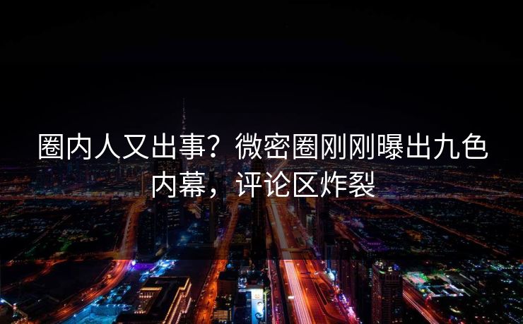 圈内人又出事？微密圈刚刚曝出九色内幕，评论区炸裂