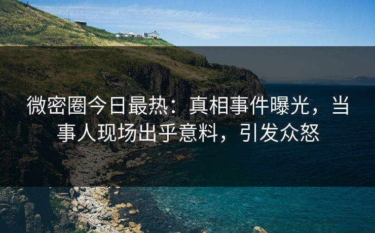 微密圈今日最热：真相事件曝光，当事人现场出乎意料，引发众怒