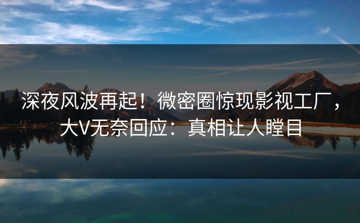 深夜风波再起！微密圈惊现影视工厂，大V无奈回应：真相让人瞠目