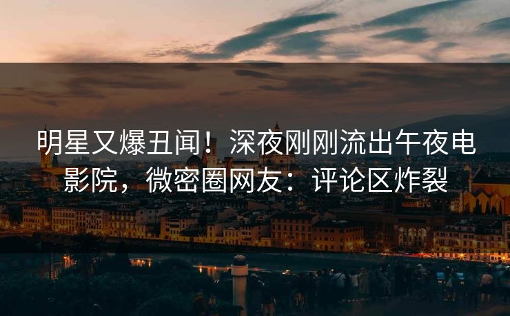 明星又爆丑闻！深夜刚刚流出午夜电影院，微密圈网友：评论区炸裂