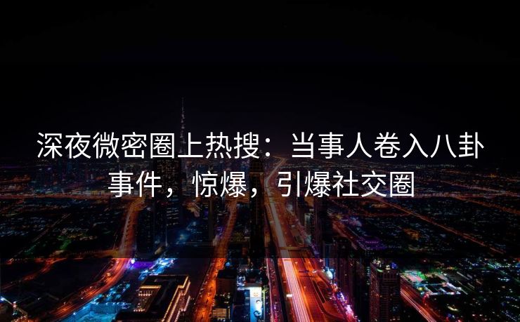深夜微密圈上热搜：当事人卷入八卦事件，惊爆，引爆社交圈