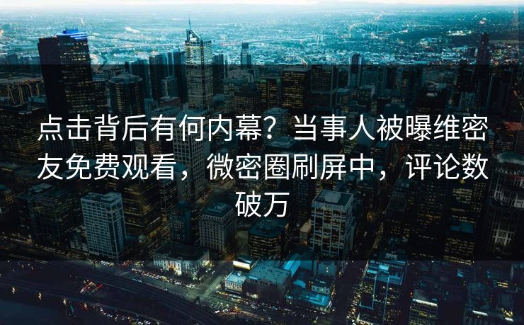 点击背后有何内幕？当事人被曝维密友免费观看，微密圈刷屏中，评论数破万