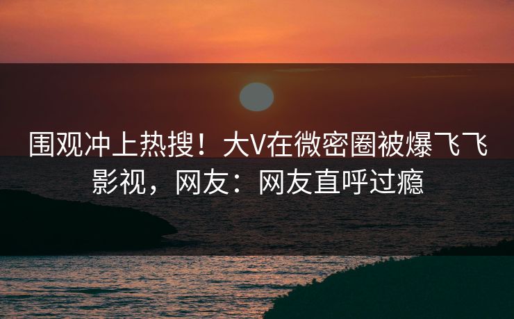 围观冲上热搜！大V在微密圈被爆飞飞影视，网友：网友直呼过瘾