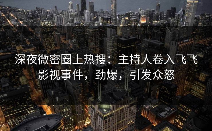 深夜微密圈上热搜：主持人卷入飞飞影视事件，劲爆，引发众怒