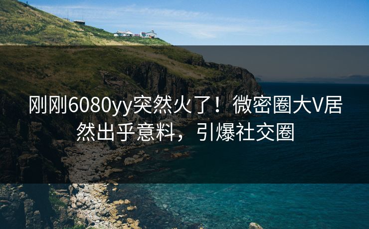 刚刚6080yy突然火了！微密圈大V居然出乎意料，引爆社交圈