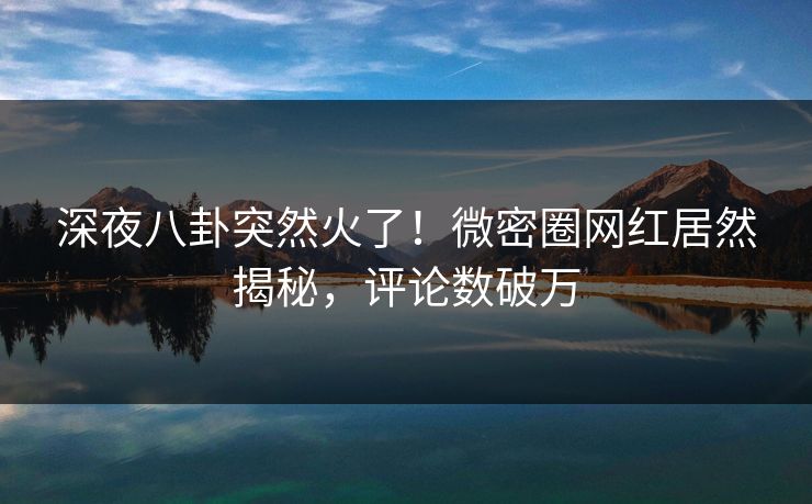 深夜八卦突然火了！微密圈网红居然揭秘，评论数破万