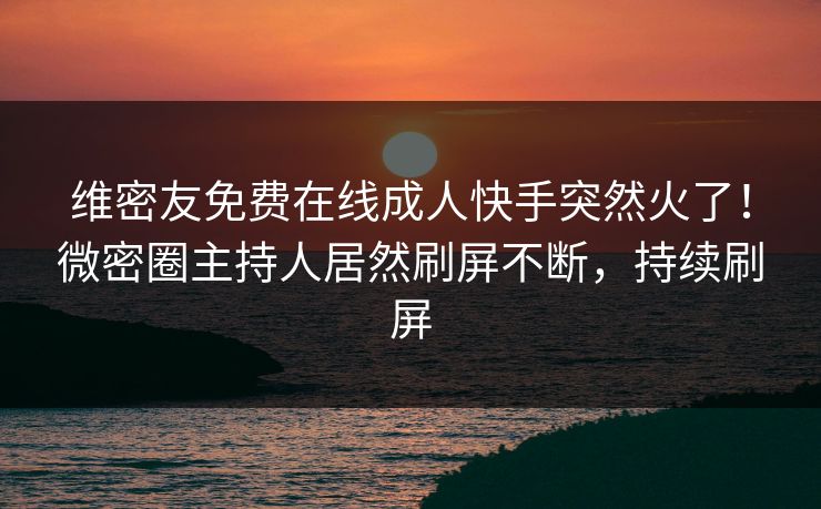 维密友免费在线成人快手突然火了！微密圈主持人居然刷屏不断，持续刷屏
