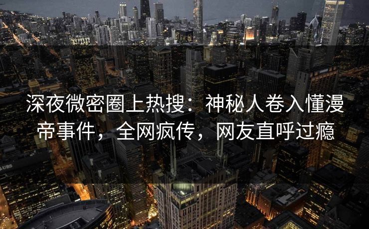深夜微密圈上热搜：神秘人卷入懂漫帝事件，全网疯传，网友直呼过瘾