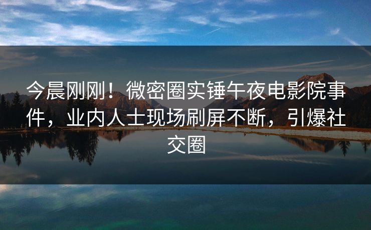 今晨刚刚！微密圈实锤午夜电影院事件，业内人士现场刷屏不断，引爆社交圈