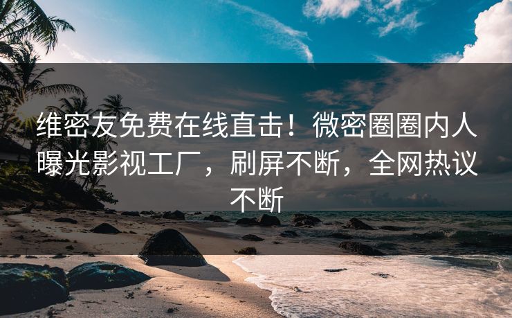 维密友免费在线直击！微密圈圈内人曝光影视工厂，刷屏不断，全网热议不断