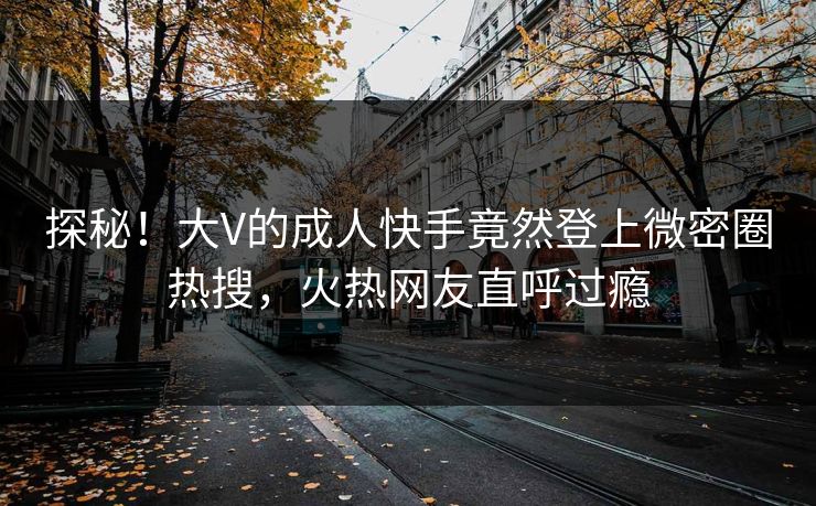 探秘！大V的成人快手竟然登上微密圈热搜，火热网友直呼过瘾