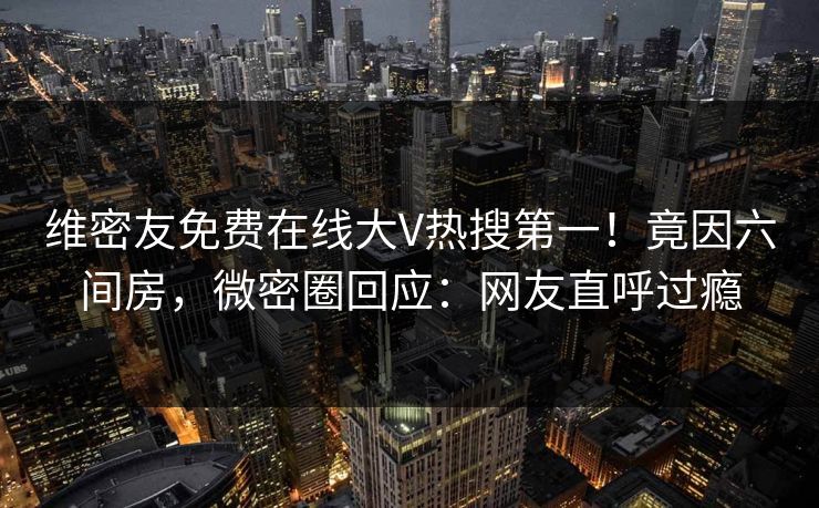 维密友免费在线大V热搜第一!竟因六间房,微密圈回应:网友直呼过瘾 维密友免费在线大V热搜第一!竟因六间房,微密圈回应:网友直呼过瘾